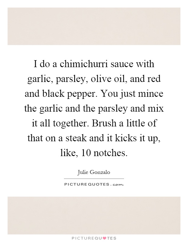 I do a chimichurri sauce with garlic, parsley, olive oil, and red and black pepper. You just mince the garlic and the parsley and mix it all together. Brush a little of that on a steak and it kicks it up, like, 10 notches Picture Quote #1