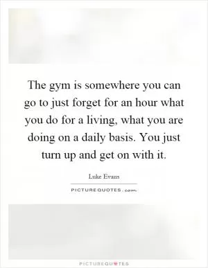 The gym is somewhere you can go to just forget for an hour what you do for a living, what you are doing on a daily basis. You just turn up and get on with it Picture Quote #1