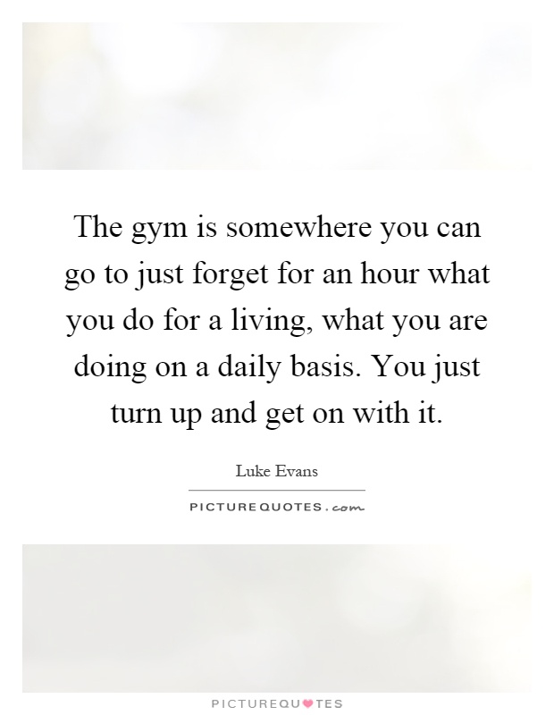 The gym is somewhere you can go to just forget for an hour what you do for a living, what you are doing on a daily basis. You just turn up and get on with it Picture Quote #1