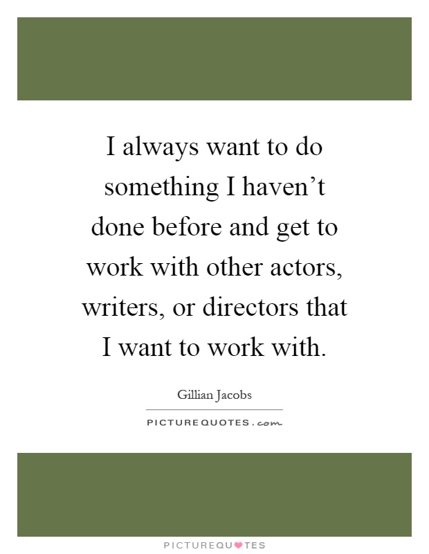 I always want to do something I haven't done before and get to work with other actors, writers, or directors that I want to work with Picture Quote #1