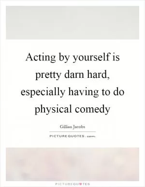 Acting by yourself is pretty darn hard, especially having to do physical comedy Picture Quote #1