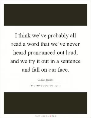 I think we’ve probably all read a word that we’ve never heard pronounced out loud, and we try it out in a sentence and fall on our face Picture Quote #1