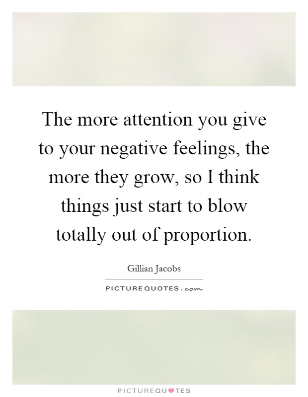 The more attention you give to your negative feelings, the more they grow, so I think things just start to blow totally out of proportion Picture Quote #1