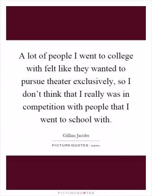 A lot of people I went to college with felt like they wanted to pursue theater exclusively, so I don’t think that I really was in competition with people that I went to school with Picture Quote #1