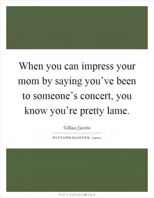 When you can impress your mom by saying you’ve been to someone’s concert, you know you’re pretty lame Picture Quote #1