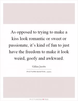 As opposed to trying to make a kiss look romantic or sweet or passionate, it’s kind of fun to just have the freedom to make it look weird, goofy and awkward Picture Quote #1