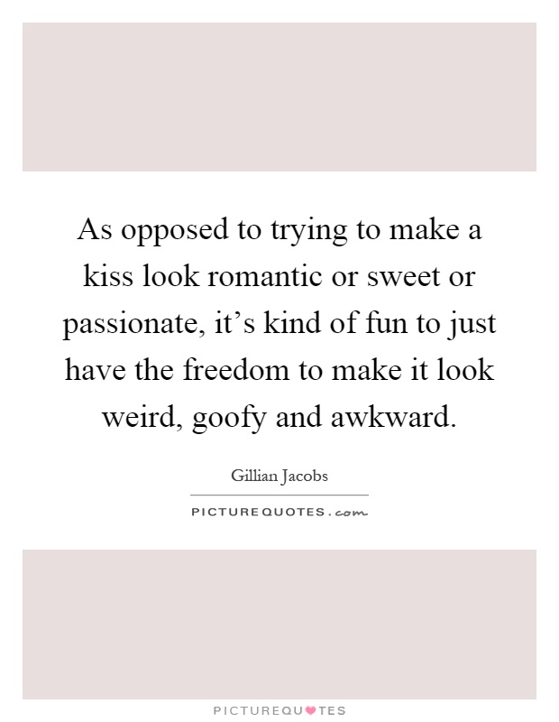 As opposed to trying to make a kiss look romantic or sweet or passionate, it's kind of fun to just have the freedom to make it look weird, goofy and awkward Picture Quote #1