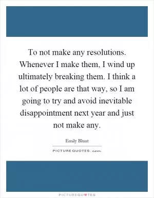 To not make any resolutions. Whenever I make them, I wind up ultimately breaking them. I think a lot of people are that way, so I am going to try and avoid inevitable disappointment next year and just not make any Picture Quote #1