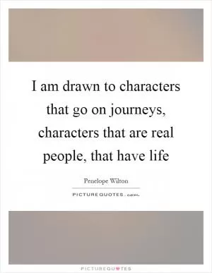 I am drawn to characters that go on journeys, characters that are real people, that have life Picture Quote #1