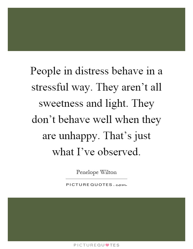 People in distress behave in a stressful way. They aren't all sweetness and light. They don't behave well when they are unhappy. That's just what I've observed Picture Quote #1
