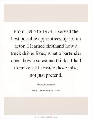 From 1965 to 1974, I served the best possible apprenticeship for an actor. I learned firsthand how a truck driver lives, what a bartender does, how a salesman thinks. I had to make a life inside those jobs, not just pretend Picture Quote #1