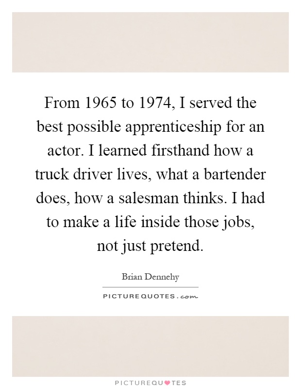 From 1965 to 1974, I served the best possible apprenticeship for an actor. I learned firsthand how a truck driver lives, what a bartender does, how a salesman thinks. I had to make a life inside those jobs, not just pretend Picture Quote #1