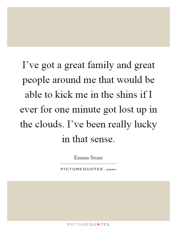 I've got a great family and great people around me that would be able to kick me in the shins if I ever for one minute got lost up in the clouds. I've been really lucky in that sense Picture Quote #1