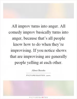 All improv turns into anger. All comedy improv basically turns into anger, because that’s all people know how to do when they’re improvising. If you notice shows that are improvising are generally people yelling at each other Picture Quote #1