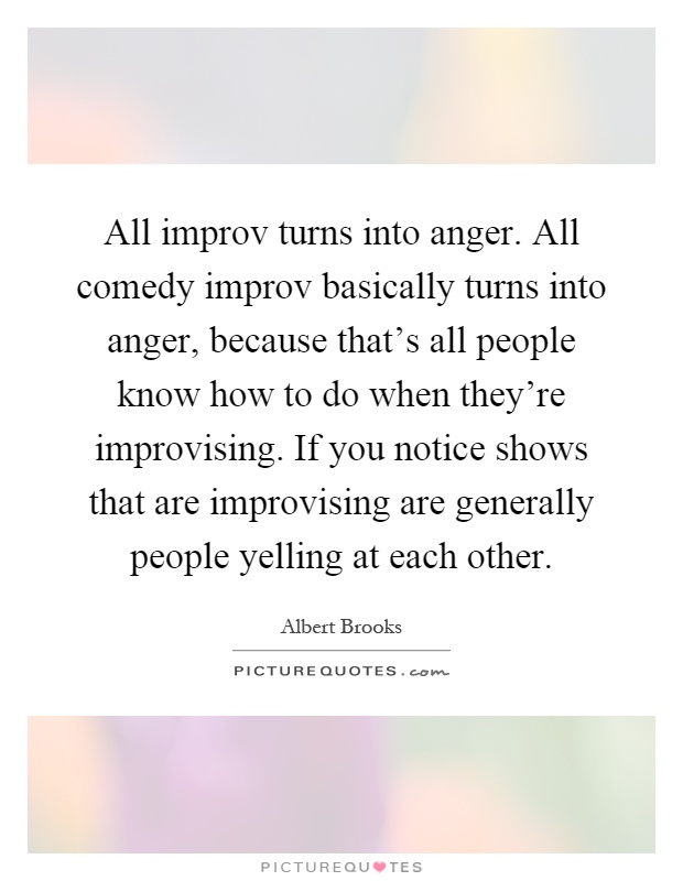 All improv turns into anger. All comedy improv basically turns into anger, because that's all people know how to do when they're improvising. If you notice shows that are improvising are generally people yelling at each other Picture Quote #1