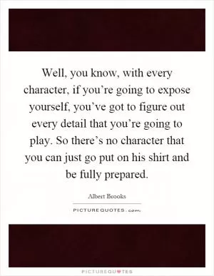 Well, you know, with every character, if you’re going to expose yourself, you’ve got to figure out every detail that you’re going to play. So there’s no character that you can just go put on his shirt and be fully prepared Picture Quote #1