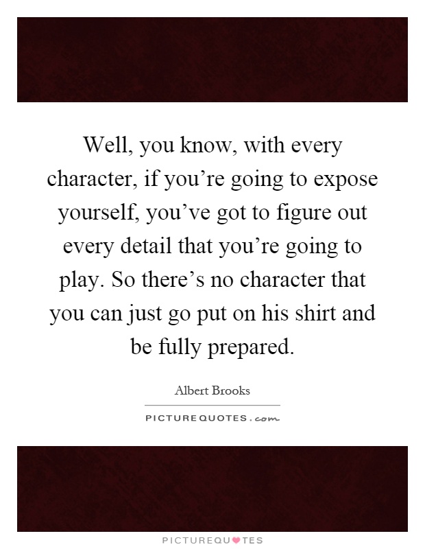 Well, you know, with every character, if you're going to expose yourself, you've got to figure out every detail that you're going to play. So there's no character that you can just go put on his shirt and be fully prepared Picture Quote #1