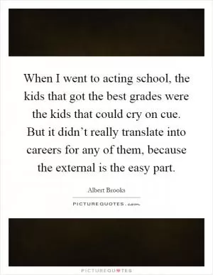 When I went to acting school, the kids that got the best grades were the kids that could cry on cue. But it didn’t really translate into careers for any of them, because the external is the easy part Picture Quote #1