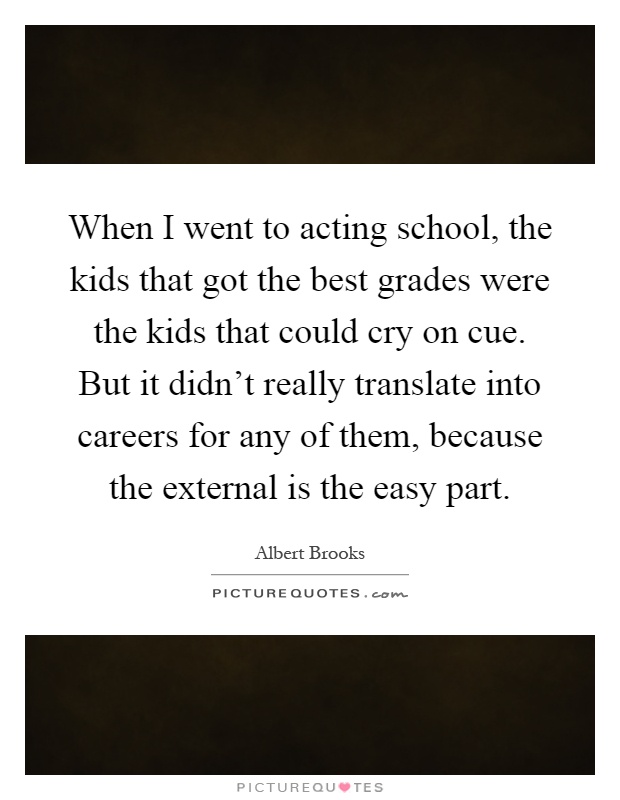 When I went to acting school, the kids that got the best grades were the kids that could cry on cue. But it didn't really translate into careers for any of them, because the external is the easy part Picture Quote #1