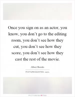 Once you sign on as an actor, you know, you don’t go to the editing room, you don’t see how they cut, you don’t see how they score, you don’t see how they cast the rest of the movie Picture Quote #1