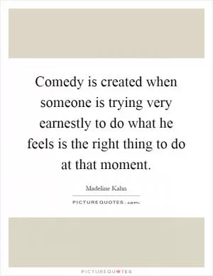 Comedy is created when someone is trying very earnestly to do what he feels is the right thing to do at that moment Picture Quote #1