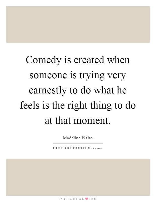 Comedy is created when someone is trying very earnestly to do what he feels is the right thing to do at that moment Picture Quote #1