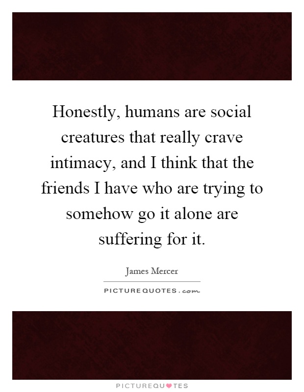 Honestly, humans are social creatures that really crave intimacy, and I think that the friends I have who are trying to somehow go it alone are suffering for it Picture Quote #1