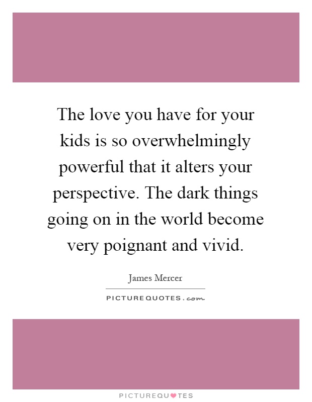The love you have for your kids is so overwhelmingly powerful that it alters your perspective. The dark things going on in the world become very poignant and vivid Picture Quote #1