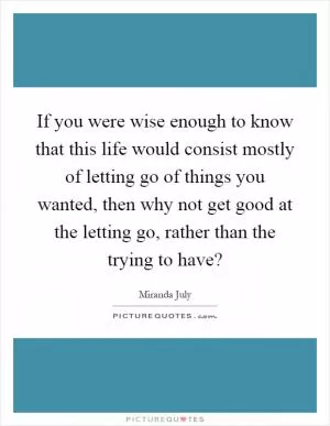 If you were wise enough to know that this life would consist mostly of letting go of things you wanted, then why not get good at the letting go, rather than the trying to have? Picture Quote #1