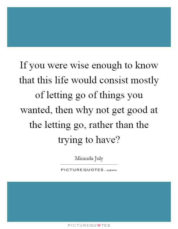 If you were wise enough to know that this life would consist mostly of letting go of things you wanted, then why not get good at the letting go, rather than the trying to have? Picture Quote #1
