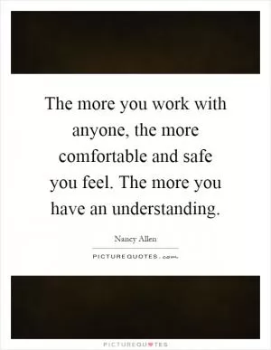 The more you work with anyone, the more comfortable and safe you feel. The more you have an understanding Picture Quote #1