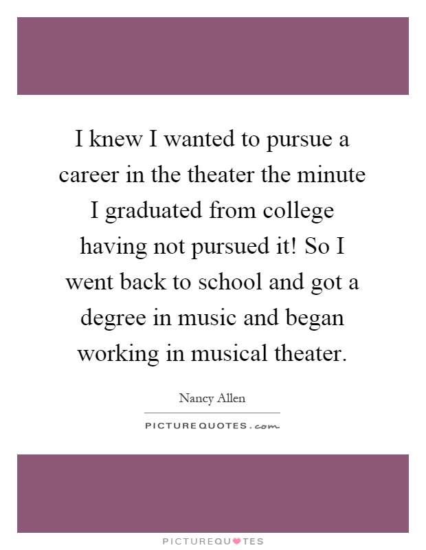 I knew I wanted to pursue a career in the theater the minute I graduated from college having not pursued it! So I went back to school and got a degree in music and began working in musical theater Picture Quote #1