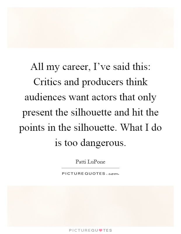 All my career, I've said this: Critics and producers think audiences want actors that only present the silhouette and hit the points in the silhouette. What I do is too dangerous Picture Quote #1