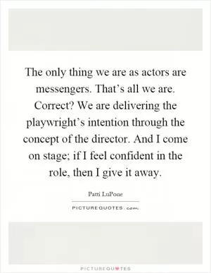 The only thing we are as actors are messengers. That’s all we are. Correct? We are delivering the playwright’s intention through the concept of the director. And I come on stage; if I feel confident in the role, then I give it away Picture Quote #1