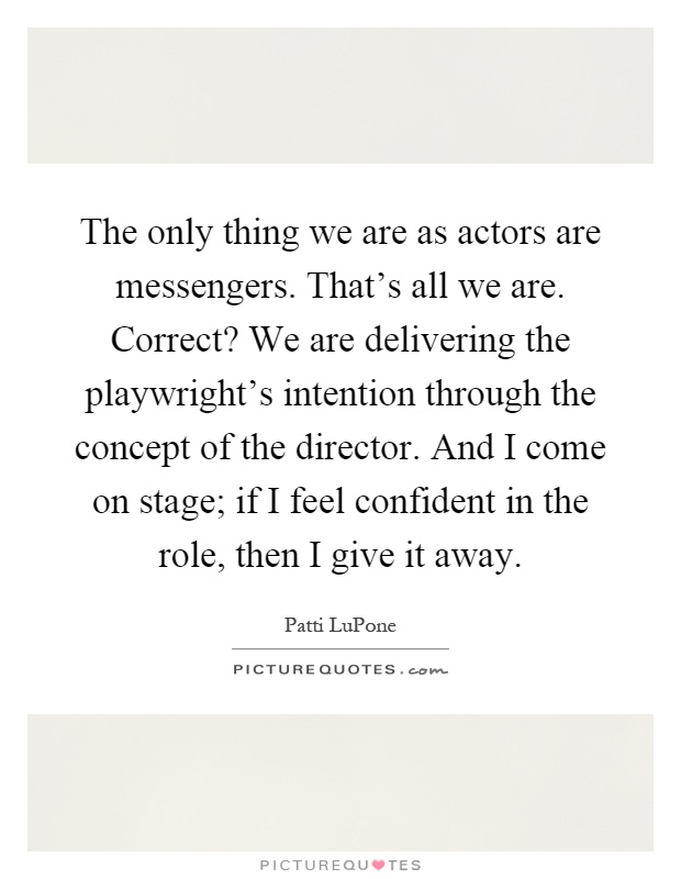 The only thing we are as actors are messengers. That's all we are. Correct? We are delivering the playwright's intention through the concept of the director. And I come on stage; if I feel confident in the role, then I give it away Picture Quote #1