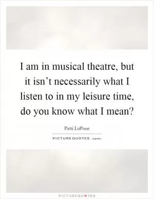 I am in musical theatre, but it isn’t necessarily what I listen to in my leisure time, do you know what I mean? Picture Quote #1