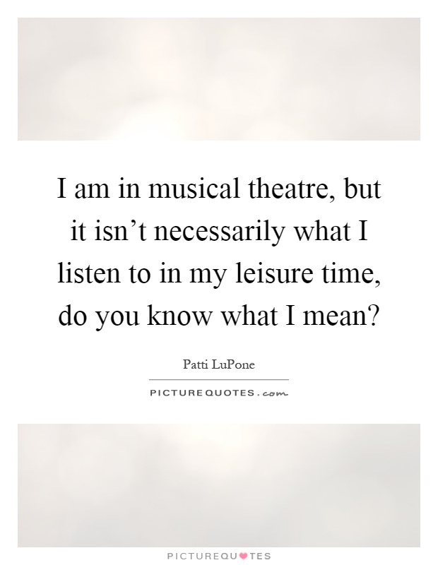 I am in musical theatre, but it isn't necessarily what I listen to in my leisure time, do you know what I mean? Picture Quote #1