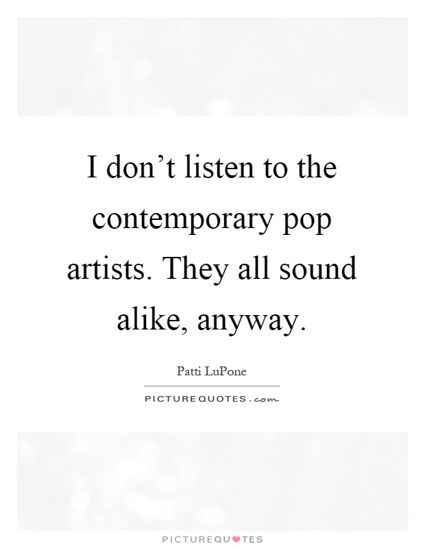I don't listen to the contemporary pop artists. They all sound alike, anyway Picture Quote #1