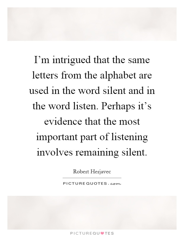 I'm intrigued that the same letters from the alphabet are used in the word silent and in the word listen. Perhaps it's evidence that the most important part of listening involves remaining silent Picture Quote #1