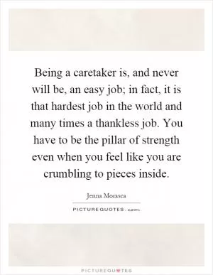 Being a caretaker is, and never will be, an easy job; in fact, it is that hardest job in the world and many times a thankless job. You have to be the pillar of strength even when you feel like you are crumbling to pieces inside Picture Quote #1