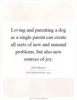 Loving and parenting a dog as a single parent can create all sorts of new and unusual problems, but also new sources of joy Picture Quote #1