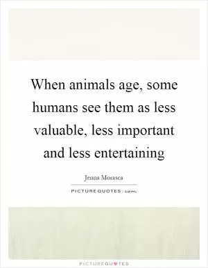 When animals age, some humans see them as less valuable, less important and less entertaining Picture Quote #1