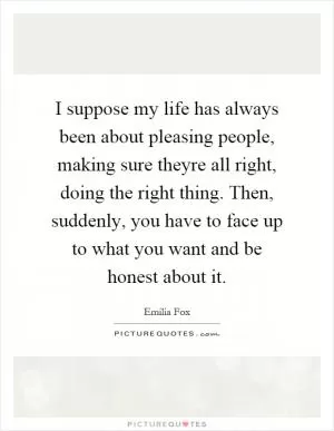 I suppose my life has always been about pleasing people, making sure theyre all right, doing the right thing. Then, suddenly, you have to face up to what you want and be honest about it Picture Quote #1