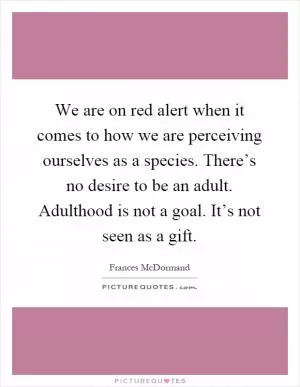 We are on red alert when it comes to how we are perceiving ourselves as a species. There’s no desire to be an adult. Adulthood is not a goal. It’s not seen as a gift Picture Quote #1