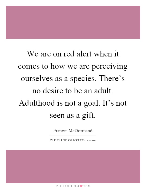We are on red alert when it comes to how we are perceiving ourselves as a species. There's no desire to be an adult. Adulthood is not a goal. It's not seen as a gift Picture Quote #1