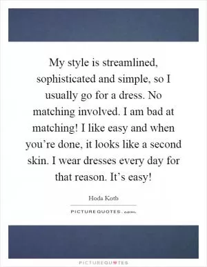 My style is streamlined, sophisticated and simple, so I usually go for a dress. No matching involved. I am bad at matching! I like easy and when you’re done, it looks like a second skin. I wear dresses every day for that reason. It’s easy! Picture Quote #1