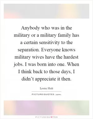 Anybody who was in the military or a military family has a certain sensitivity to the separation. Everyone knows military wives have the hardest jobs. I was born into one. When I think back to those days, I didn’t appreciate it then Picture Quote #1