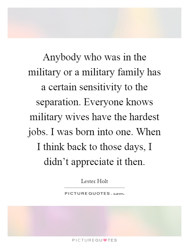 Anybody who was in the military or a military family has a certain sensitivity to the separation. Everyone knows military wives have the hardest jobs. I was born into one. When I think back to those days, I didn't appreciate it then Picture Quote #1