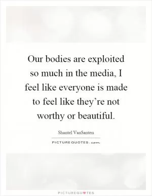 Our bodies are exploited so much in the media, I feel like everyone is made to feel like they’re not worthy or beautiful Picture Quote #1