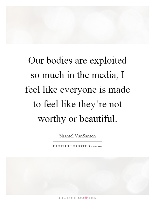 Our bodies are exploited so much in the media, I feel like everyone is made to feel like they're not worthy or beautiful Picture Quote #1